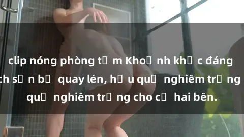 clip nóng phòng tắm Khoảnh khắc đáng buồn: Sex khách sạn bị quay lén, hậu quả nghiêm trọng cho cả hai bên.