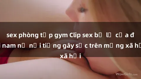sex phòng tập gym Clip sex bị lộ của đôi nam nữ nổi tiếng gây sốc trên mạng xã hội