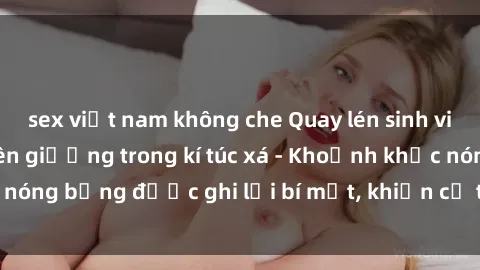 sex việt nam không che Quay lén sinh viên làm tình ngay trên giường trong kí túc xá - Khoảnh khắc nóng bỏng được ghi lại bí mật, khiến cả trường học xôn xao.