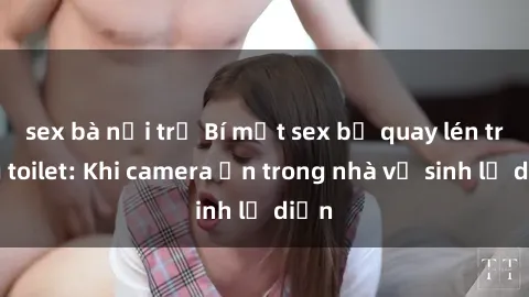 sex bà nội trợ Bí mật sex bị quay lén trong toilet: Khi camera ẩn trong nhà vệ sinh lộ diện