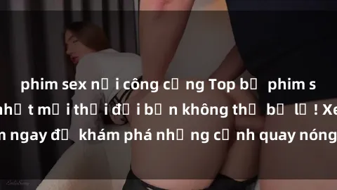 phim sex nơi công cộng Top bộ phim sex Hàn Quốc hot nhất mọi thời đại bạn không thể bỏ lỡ! Xem ngay để khám phá những cảnh quay nóng bỏng, đầy nghẹt thở!