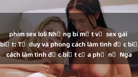 phim sex loli Những bí mật về sex gái Nga mà bạn chưa biết: Tư duy và phong cách làm tình đặc biệt của phụ nữ Nga