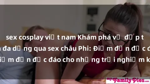 sex cosplay việt nam Khám phá vẻ đẹp tự nhiên và văn hóa đa dạng qua sex châu Phi: Điểm đến độc đáo cho những trải nghiệm khó quên