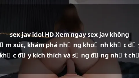 sex jav idol HD Xem ngay sex jav không che để thỏa mãn cảm xúc, khám phá những khoảnh khắc đầy kích thích và sống động nhất chỉ trong click!