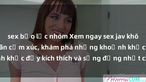sex bạo lực nhóm Xem ngay sex jav không che để thỏa mãn cảm xúc, khám phá những khoảnh khắc đầy kích thích và sống động nhất chỉ trong click!