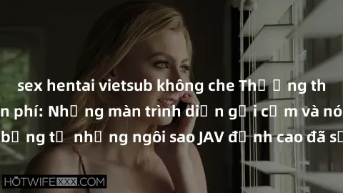 sex hentai vietsub không che Thưởng thức sex JAV idol miễn phí: Những màn trình diễn gợi cảm và nóng bỏng từ những ngôi sao JAV đỉnh cao đã sẵn sàng để bạn khám phá.