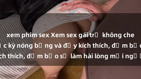 xem phim sex Xem sex gái trẻ không che hấp dẫn nhất, cực kỳ nóng bỏng và đầy kích thích, đảm bảo sẽ làm hài lòng mọi người!