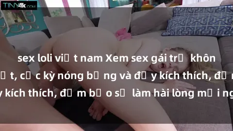 sex loli việt nam Xem sex gái trẻ không che hấp dẫn nhất, cực kỳ nóng bỏng và đầy kích thích, đảm bảo sẽ làm hài lòng mọi người!