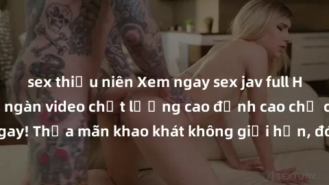 sex thiếu niên Xem ngay sex jav full HD miễn phí - Hàng ngàn video chất lượng cao đỉnh cao chỉ cần click vào ngay! Thỏa mãn khao khát không giới hạn, đón chờ những trải nghiệm mới lạ!