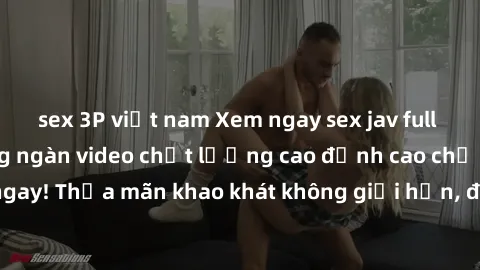 sex 3P việt nam Xem ngay sex jav full HD miễn phí - Hàng ngàn video chất lượng cao đỉnh cao chỉ cần click vào ngay! Thỏa mãn khao khát không giới hạn, đón chờ những trải nghiệm mới lạ!