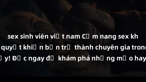 sex sinh viên việt nam Cẩm nang sex không che: Những bí quyết khiến bạn trở thành chuyên gia trong chuyện ấy! Đọc ngay để khám phá những mẹo hay và bí quyết tình dục không che.