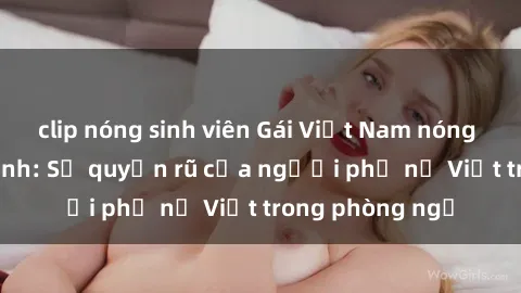 clip nóng sinh viên Gái Việt Nam nóng bỏng khi làm tình: Sự quyến rũ của người phụ nữ Việt trong phòng ngủ