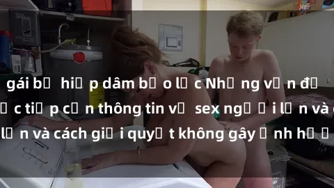 gái bị hiếp dâm bạo lực Những vấn đề liên quan đến việc tiếp cận thông tin về sex người lớn và cách giải quyết không gây ảnh hưởng đến trẻ em
