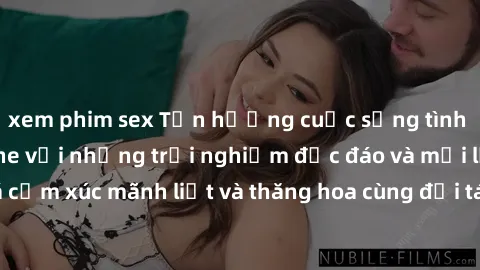 xem phim sex Tận hưởng cuộc sống tình dục online không che với những trải nghiệm độc đáo và mới lạ. Khám phá cảm xúc mãnh liệt và thăng hoa cùng đối tác tại các trang web chuyên nghiệp.