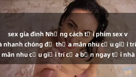 sex gia đình Những cách tải phim sex về máy đơn giản và nhanh chóng để thỏa mãn nhu cầu giải trí của bạn ngay tại nhà