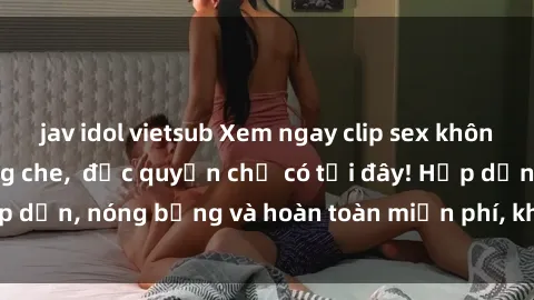 jav idol vietsub Xem ngay clip sex không che cực hot, không che,  độc quyền chỉ có tại đây! Hấp dẫn, nóng bỏng và hoàn toàn miễn phí, không thể bỏ qua!