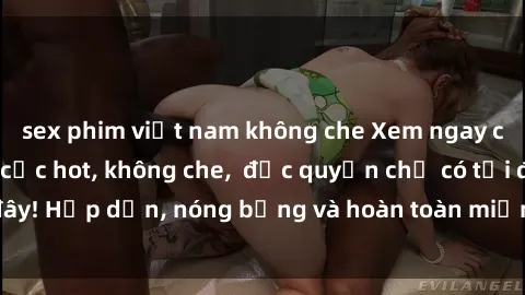 sex phim việt nam không che Xem ngay clip sex không che cực hot, không che,  độc quyền chỉ có tại đây! Hấp dẫn, nóng bỏng và hoàn toàn miễn phí, không thể bỏ qua!