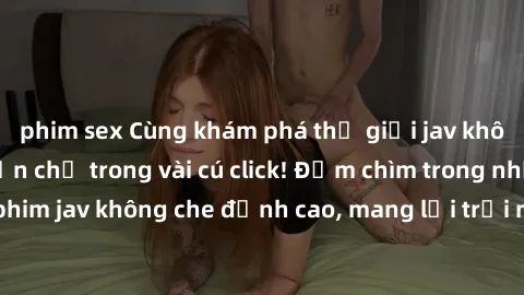 phim sex Cùng khám phá thế giới jav không che siêu hấp dẫn chỉ trong vài cú click! Đắm chìm trong những bộ phim jav không che đỉnh cao, mang lại trải nghiệm thú vị và đầy kích thích.