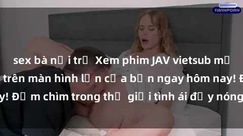 sex bà nội trợ Xem phim JAV vietsub mới nhất và hấp dẫn trên màn hình lớn của bạn ngay hôm nay! Đắm chìm trong thế giới tình ái đầy nóng bỏng và kích thích.