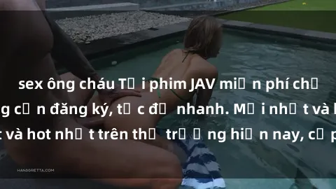 sex ông cháu Tải phim JAV miễn phí chất lượng cao, không cần đăng ký, tốc độ nhanh. Mới nhất và hot nhất trên thị trường hiện nay, cập nhật hàng ngày.