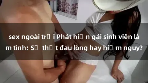 sex ngoài trời Phát hiện gái sinh viên làm tình: Sự thật đau lòng hay hiểm nguy?