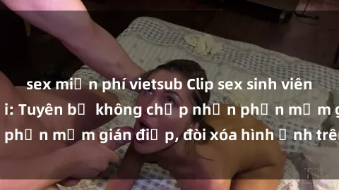 sex miễn phí vietsub Clip sex sinh viên gây sốt mạng xã hội: Tuyên bố không chấp nhận phần mềm gián điệp, đòi xóa hình ảnh trên internet