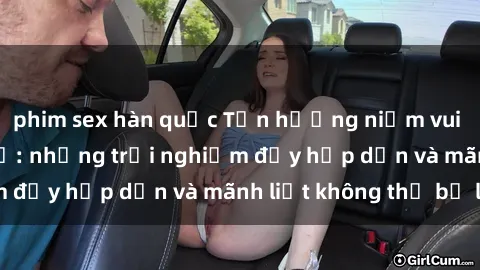 phim sex hàn quốc Tận hưởng niềm vui của sex với gái trẻ: những trải nghiệm đầy hấp dẫn và mãnh liệt không thể bỏ lỡ