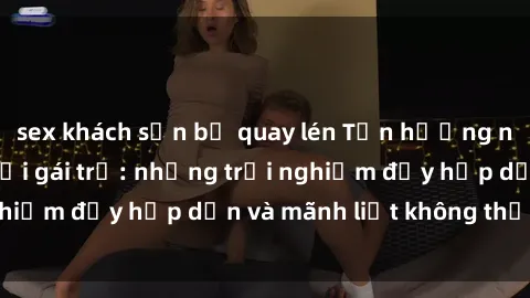 sex khách sạn bị quay lén Tận hưởng niềm vui của sex với gái trẻ: những trải nghiệm đầy hấp dẫn và mãnh liệt không thể bỏ lỡ