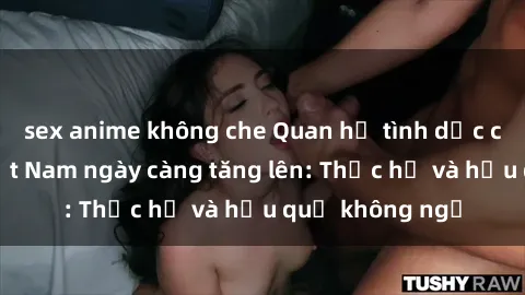 sex anime không che Quan hệ tình dục của nữ sinh Việt Nam ngày càng tăng lên: Thực hư và hậu quả không ngờ
