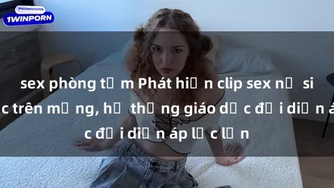 sex phòng tắm Phát hiện clip sex nữ sinh gây sốc trên mạng, hệ thống giáo dục đối diện áp lực lớn