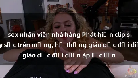 sex nhân viên nhà hàng Phát hiện clip sex nữ sinh gây sốc trên mạng, hệ thống giáo dục đối diện áp lực lớn