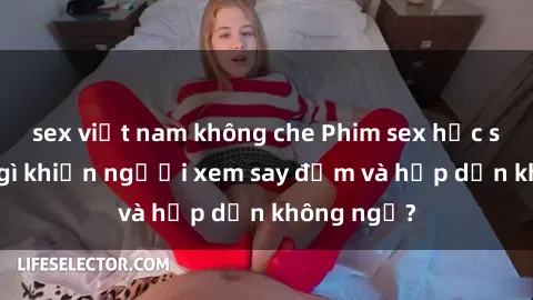 sex việt nam không che Phim sex học sinh: Điều gì khiến người xem say đắm và hấp dẫn không ngờ?