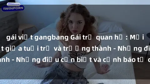 gái việt gangbang Gái trẻ quan hệ: Mối quan hệ khác biệt giữa tuổi trẻ và trưởng thành - Những điều cần biết và cảnh báo từ chuyên gia