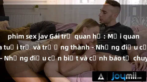 phim sex jav Gái trẻ quan hệ: Mối quan hệ khác biệt giữa tuổi trẻ và trưởng thành - Những điều cần biết và cảnh báo từ chuyên gia