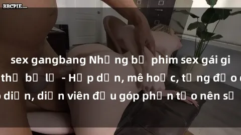 sex gangbang Những bộ phim sex gái già đỉnh cao không thể bỏ lỡ - Hấp dẫn, mê hoặc, từng đạo diễn, diễn viên đều góp phần tạo nên sự hấp dẫn, kích thích.