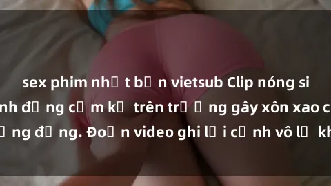 sex phim nhật bản vietsub Clip nóng sinh viên gây sốc: Hành động cấm kỵ trên trường gây xôn xao cộng đồng. Đoạn video ghi lại cảnh vô lễ khiến dư luận bức xúc.