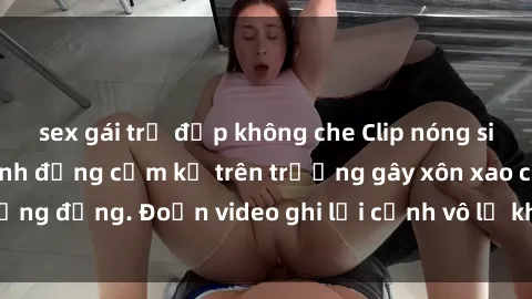 sex gái trẻ đẹp không che Clip nóng sinh viên gây sốc: Hành động cấm kỵ trên trường gây xôn xao cộng đồng. Đoạn video ghi lại cảnh vô lễ khiến dư luận bức xúc.
