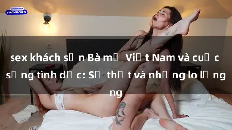 sex khách sạn Bà mẹ Việt Nam và cuộc sống tình dục: Sự thật và những lo lắng