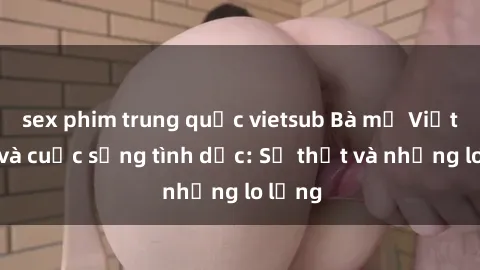 sex phim trung quốc vietsub Bà mẹ Việt Nam và cuộc sống tình dục: Sự thật và những lo lắng