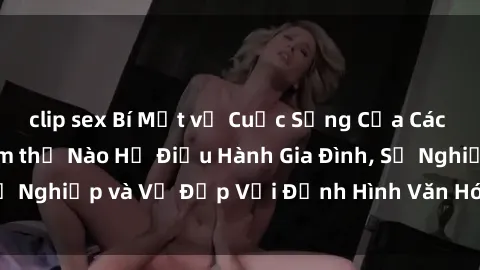 clip sex Bí Mật về Cuộc Sống Của Các MILF Việt Nam: Làm thế Nào Họ Điều Hành Gia Đình, Sự Nghiệp và Vẻ Đẹp Với Định Hình Văn Hóa Đương Đại