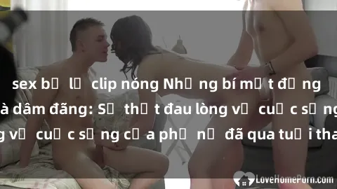 sex bị lộ clip nóng Những bí mật đằng sau vẻ ngoài gái già dâm đãng: Sự thật đau lòng về cuộc sống của phụ nữ đã qua tuổi thanh xuân