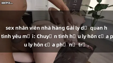 sex nhân viên nhà hàng Gái ly dị quan hệ tìm kiếm tình yêu mới: Chuyện tình hậu ly hôn của phụ nữ trẻ.