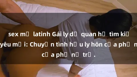 sex mỹ latinh Gái ly dị quan hệ tìm kiếm tình yêu mới: Chuyện tình hậu ly hôn của phụ nữ trẻ.