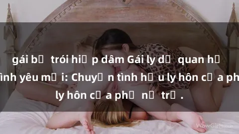 gái bị trói hiếp dâm Gái ly dị quan hệ tìm kiếm tình yêu mới: Chuyện tình hậu ly hôn của phụ nữ trẻ.