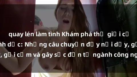 quay lén làm tình Khám phá thế giới của phim sex nô lệ tình dục: Những câu chuyện đầy nổi dậy, gợi cảm và gây sốc đến từ ngành công nghiệp giải trí đen tối