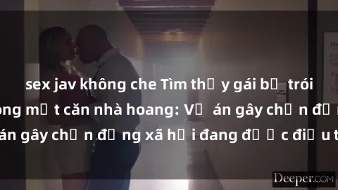 sex jav không che Tìm thấy gái bị trói và bị hiếp dâm trong một căn nhà hoang: Vụ án gây chấn động xã hội đang được điều tra vào.