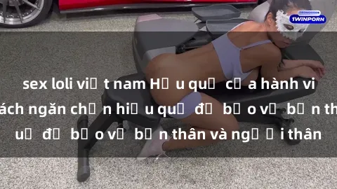 sex loli việt nam Hậu quả của hành vi bạo dâm sex và cách ngăn chặn hiệu quả để bảo vệ bản thân và người thân