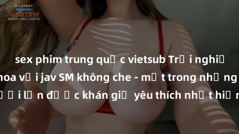 sex phim trung quốc vietsub Trải nghiệm cảm xúc thăng hoa với jav SM không che - một trong những thể loại phim người lớn được khán giả yêu thích nhất hiện nay. Đảm bảo đem lại sự hấp dẫn, kích thích t