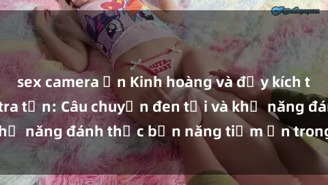 sex camera ẩn Kinh hoàng và đầy kích thích với phim sex tra tấn: Câu chuyện đen tối và khả năng đánh thức bản năng tiềm ẩn trong con người
