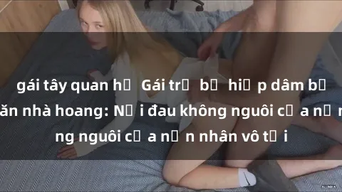 gái tây quan hệ Gái trẻ bị hiếp dâm bạo lực trong căn nhà hoang: Nỗi đau không nguôi của nạn nhân vô tội